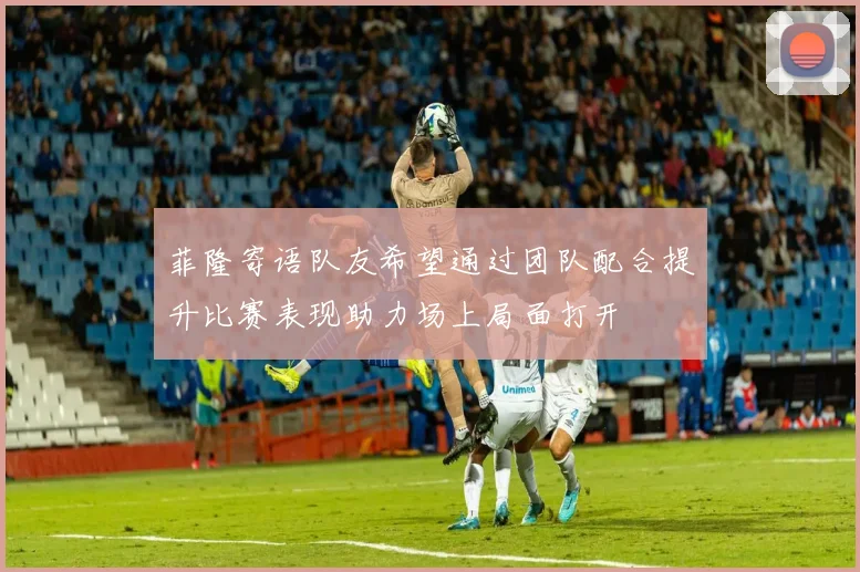菲隆寄语队友希望通过团队配合提升比赛表现助力场上局面打开