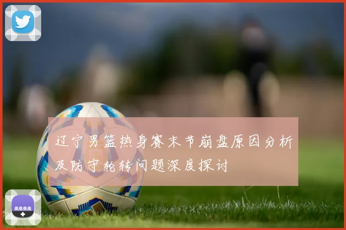 辽宁男篮热身赛末节崩盘原因分析及防守轮转问题深度探讨