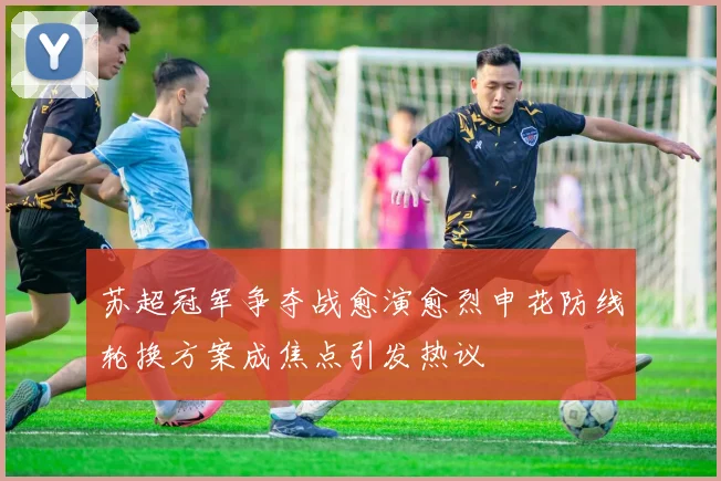 苏超冠军争夺战愈演愈烈申花防线轮换方案成焦点引发热议