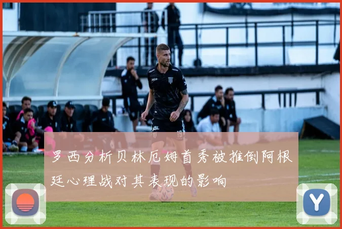 罗西分析贝林厄姆首秀被推倒阿根廷心理战对其表现的影响