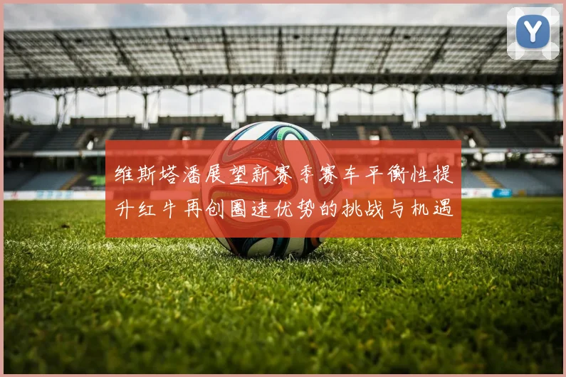 维斯塔潘展望新赛季赛车平衡性提升红牛再创圈速优势的挑战与机遇