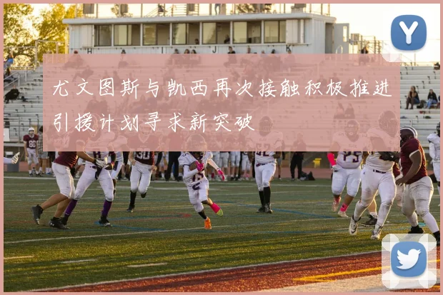 尤文图斯与凯西再次接触积极推进引援计划寻求新突破