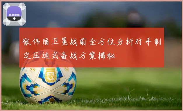 张伟丽卫冕战前全方位分析对手制定压迫式备战方案揭秘