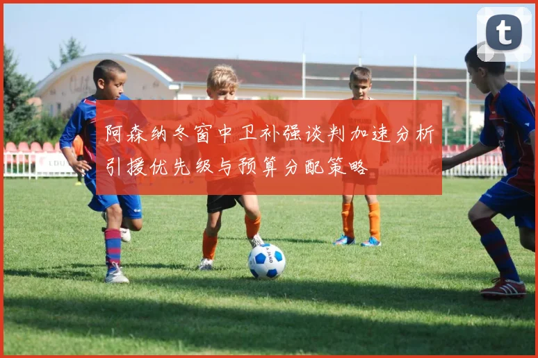 阿森纳冬窗中卫补强谈判加速分析引援优先级与预算分配策略